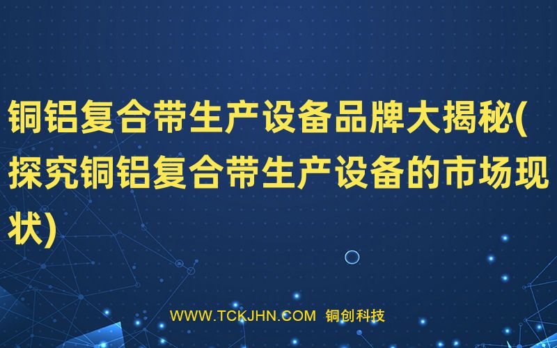 銅鋁復合帶生產設備品牌大揭秘(探究銅鋁復合帶生產設